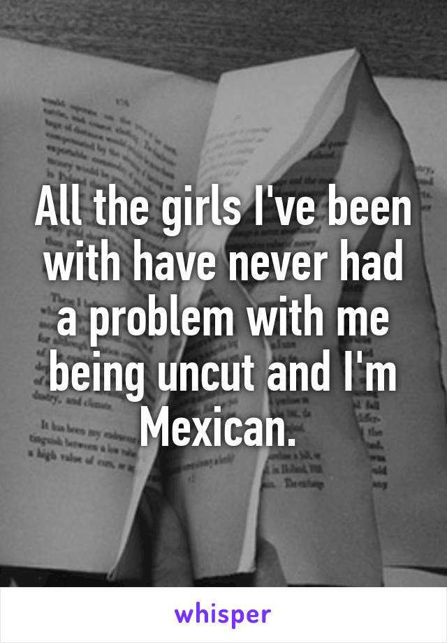All the girls I've been with have never had a problem with me being uncut and I'm Mexican. 
