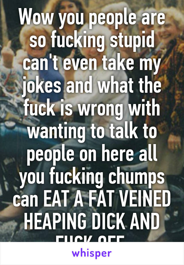 Wow you people are so fucking stupid can't even take my jokes and what the fuck is wrong with wanting to talk to people on here all you fucking chumps can EAT A FAT VEINED HEAPING DICK AND FUCK OFF 