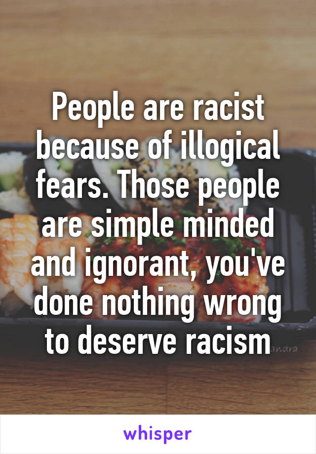 People are racist because of illogical fears. Those people are simple minded and ignorant, you've done nothing wrong to deserve racism