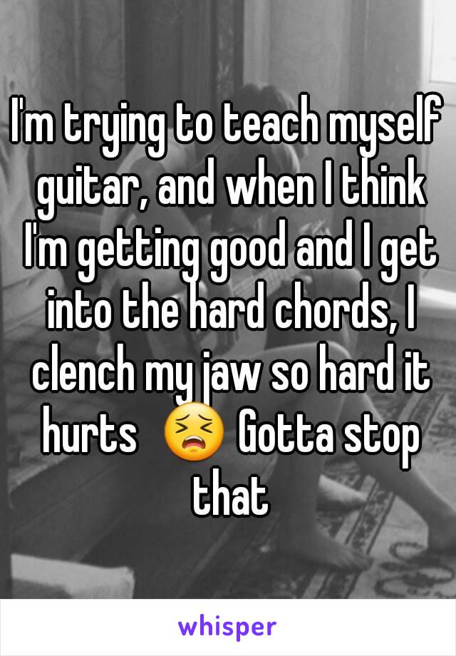I'm trying to teach myself guitar, and when I think I'm getting good and I get into the hard chords, I clench my jaw so hard it hurts  😣 Gotta stop that