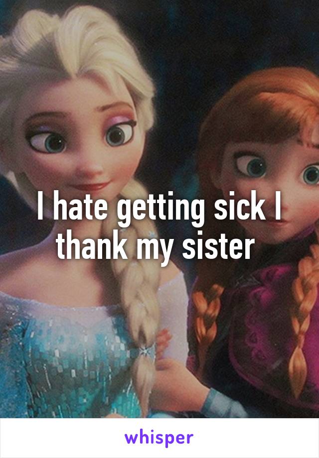 I hate getting sick I thank my sister 