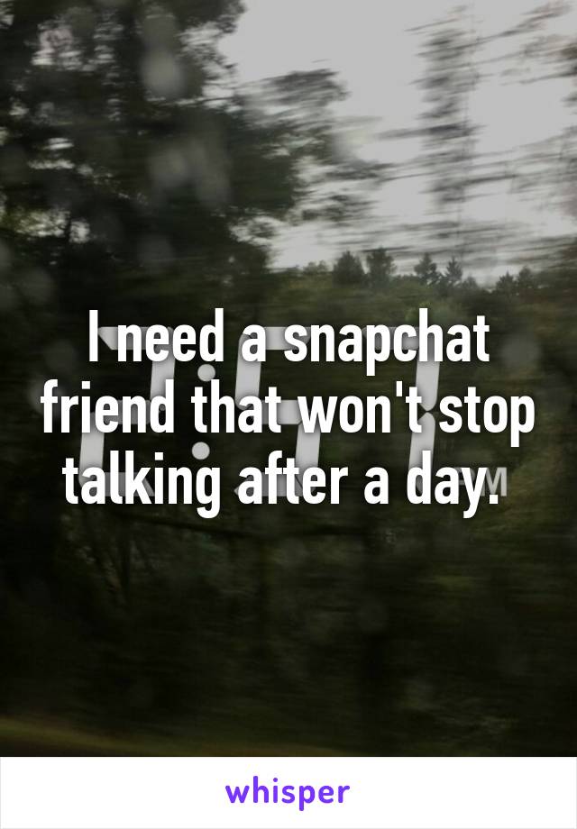 I need a snapchat friend that won't stop talking after a day. 