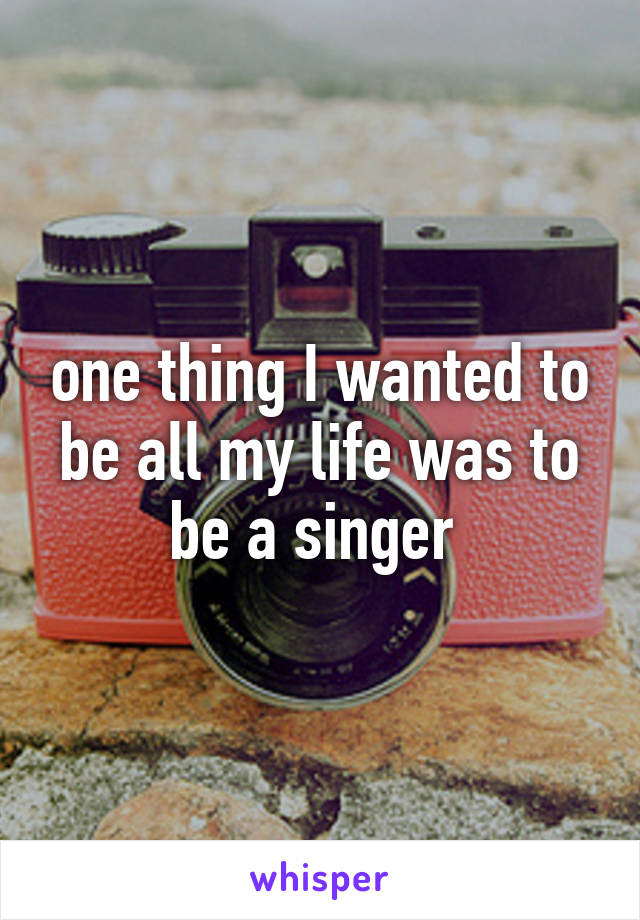 one thing I wanted to be all my life was to be a singer 