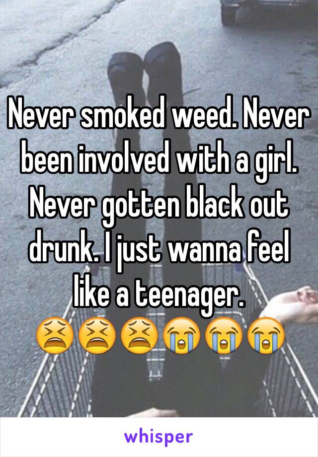 Never smoked weed. Never been involved with a girl. Never gotten black out drunk. I just wanna feel like a teenager. 
😫😫😫😭😭😭