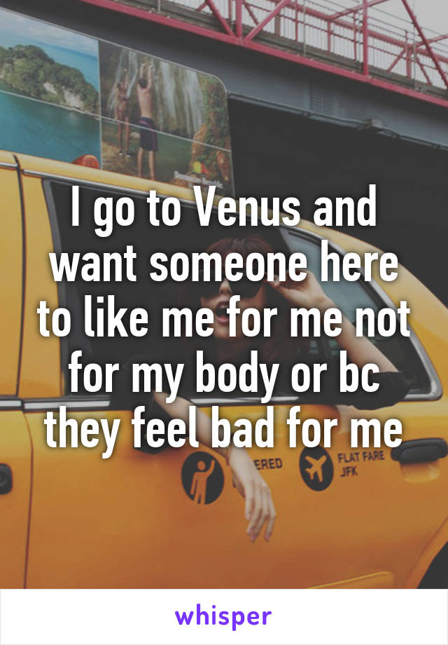 I go to Venus and want someone here to like me for me not for my body or bc they feel bad for me