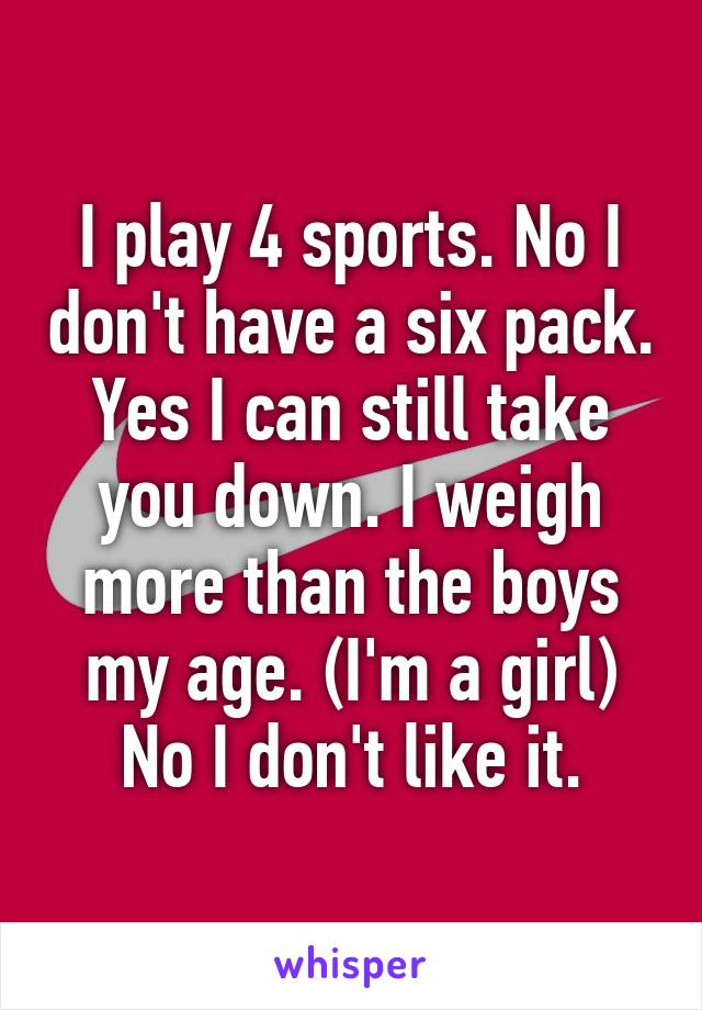 I play 4 sports. No I don't have a six pack. Yes I can still take you down. I weigh more than the boys my age. (I'm a girl) No I don't like it.