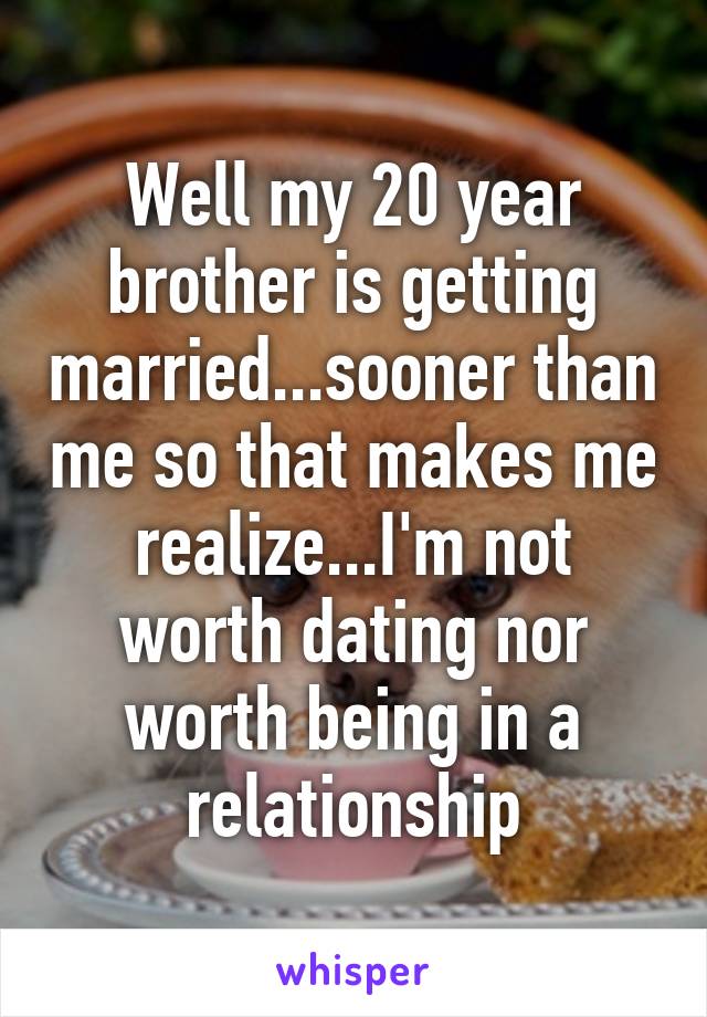Well my 20 year brother is getting married...sooner than me so that makes me realize...I'm not worth dating nor worth being in a relationship