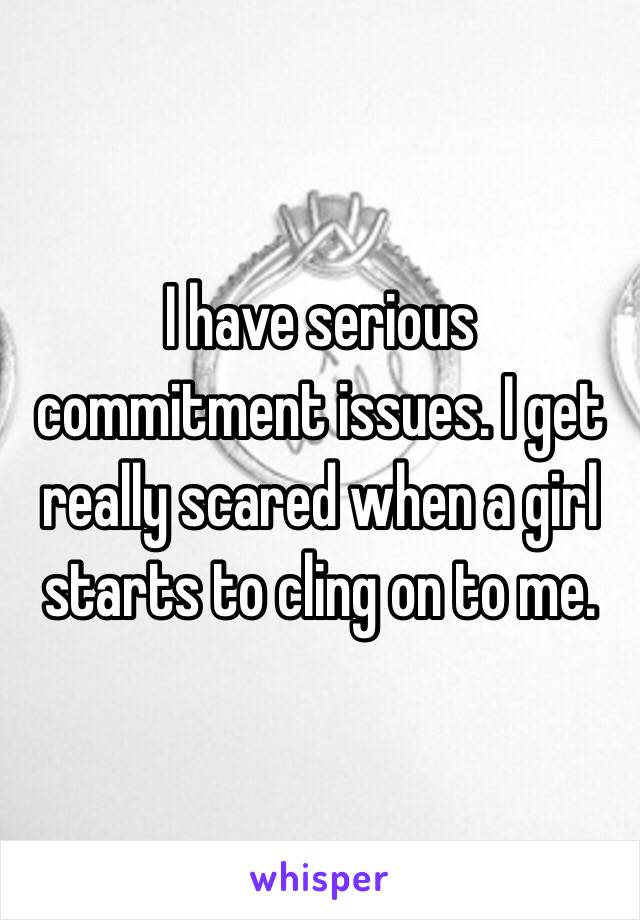 I have serious commitment issues. I get really scared when a girl starts to cling on to me. 
