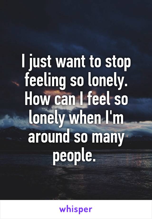 I just want to stop feeling so lonely. How can I feel so lonely when I'm around so many people. 