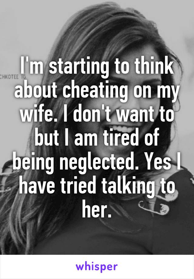 I'm starting to think about cheating on my wife. I don't want to but I am tired of being neglected. Yes I have tried talking to her.