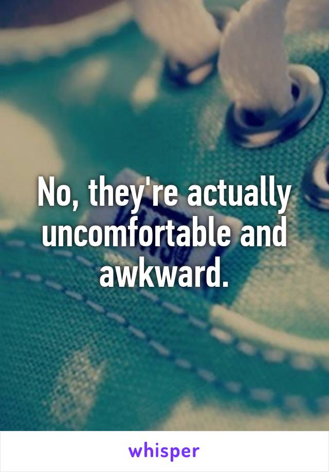 No, they're actually uncomfortable and awkward.