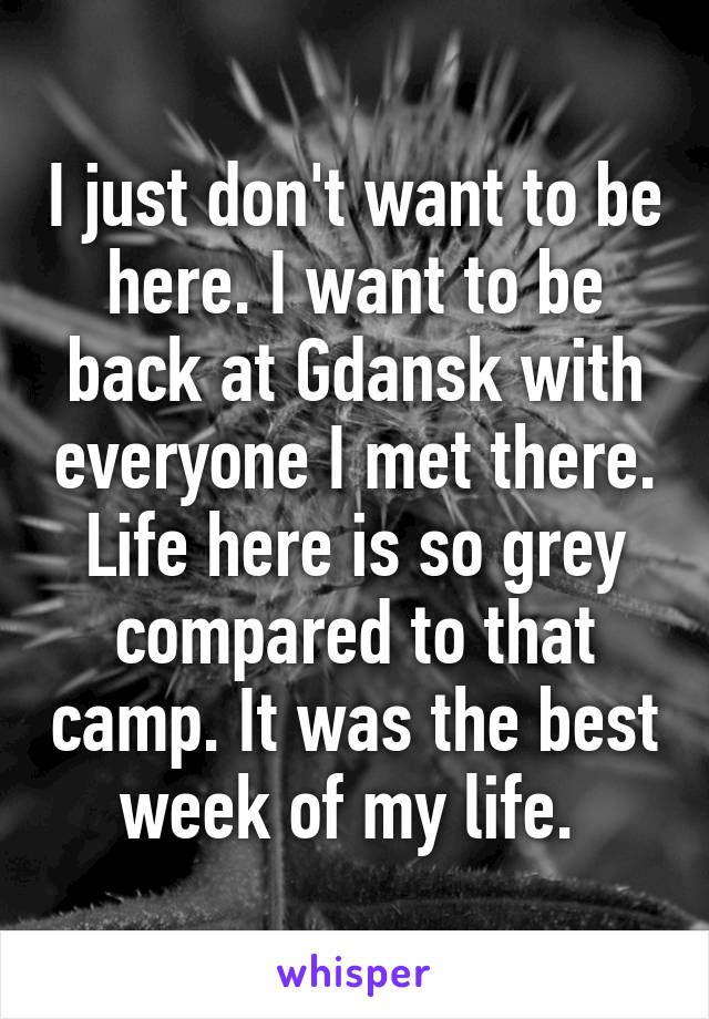 I just don't want to be here. I want to be back at Gdansk with everyone I met there. Life here is so grey compared to that camp. It was the best week of my life. 