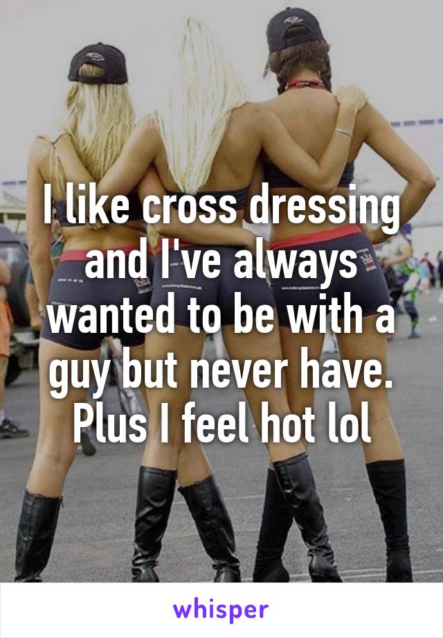 I like cross dressing and I've always wanted to be with a guy but never have. Plus I feel hot lol