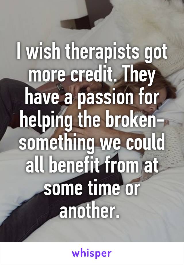 I wish therapists got more credit. They have a passion for helping the broken- something we could all benefit from at some time or another. 