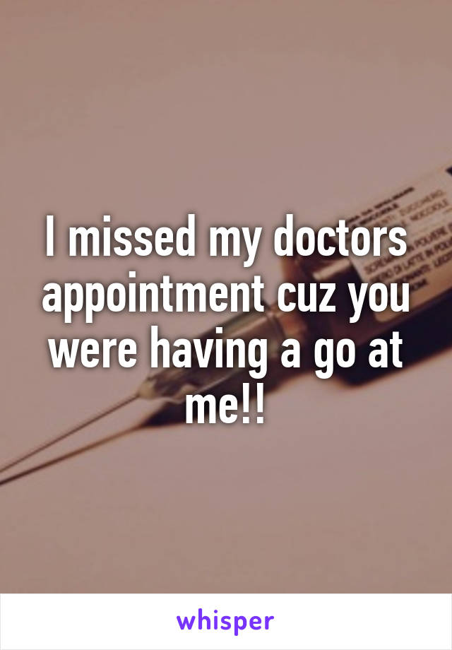 I missed my doctors appointment cuz you were having a go at me!!