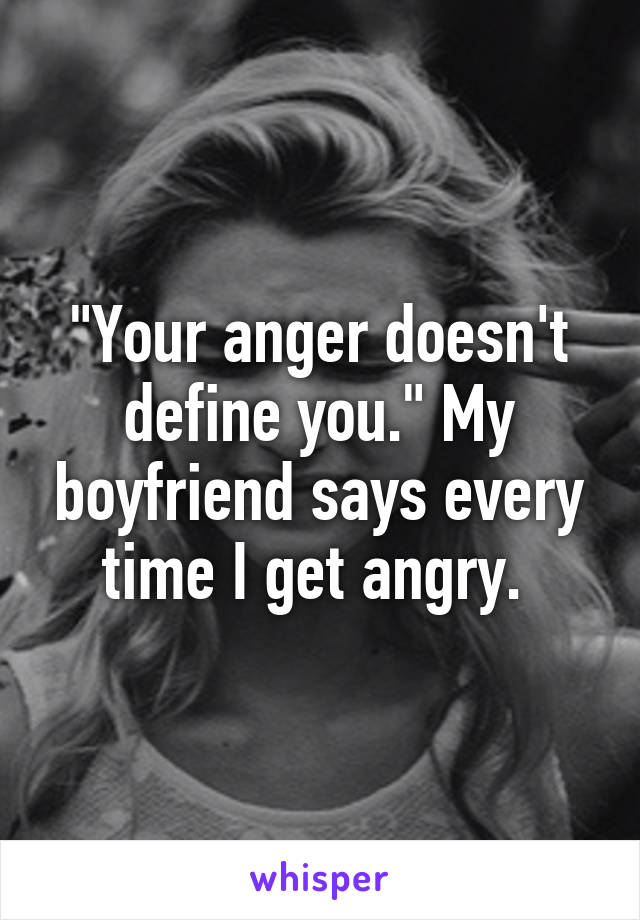 "Your anger doesn't define you." My boyfriend says every time I get angry. 