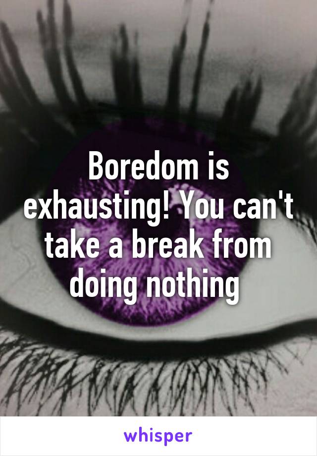 Boredom is exhausting! You can't take a break from doing nothing 