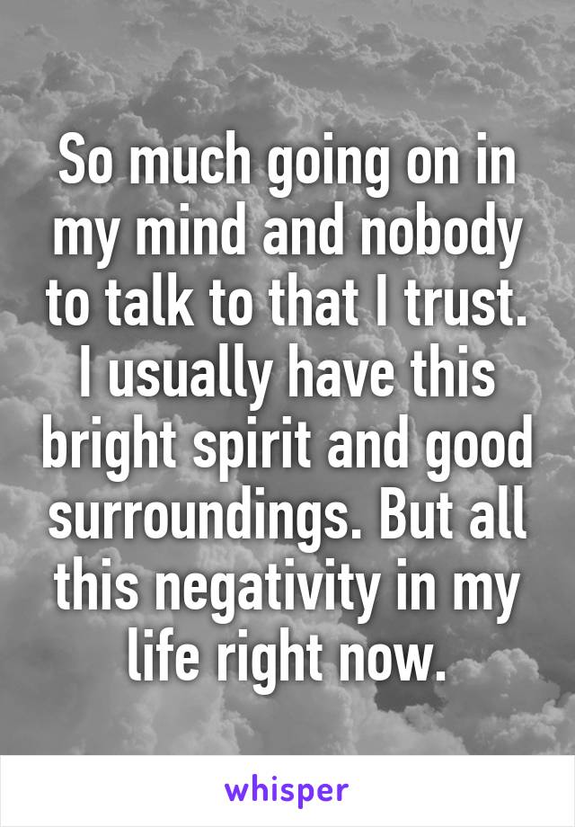So much going on in my mind and nobody to talk to that I trust. I usually have this bright spirit and good surroundings. But all this negativity in my life right now.