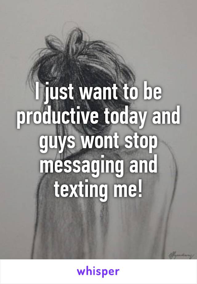 I just want to be productive today and guys wont stop messaging and texting me!