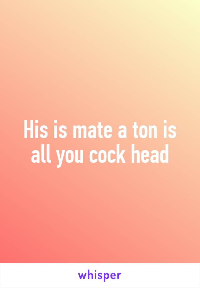 His is mate a ton is all you cock head