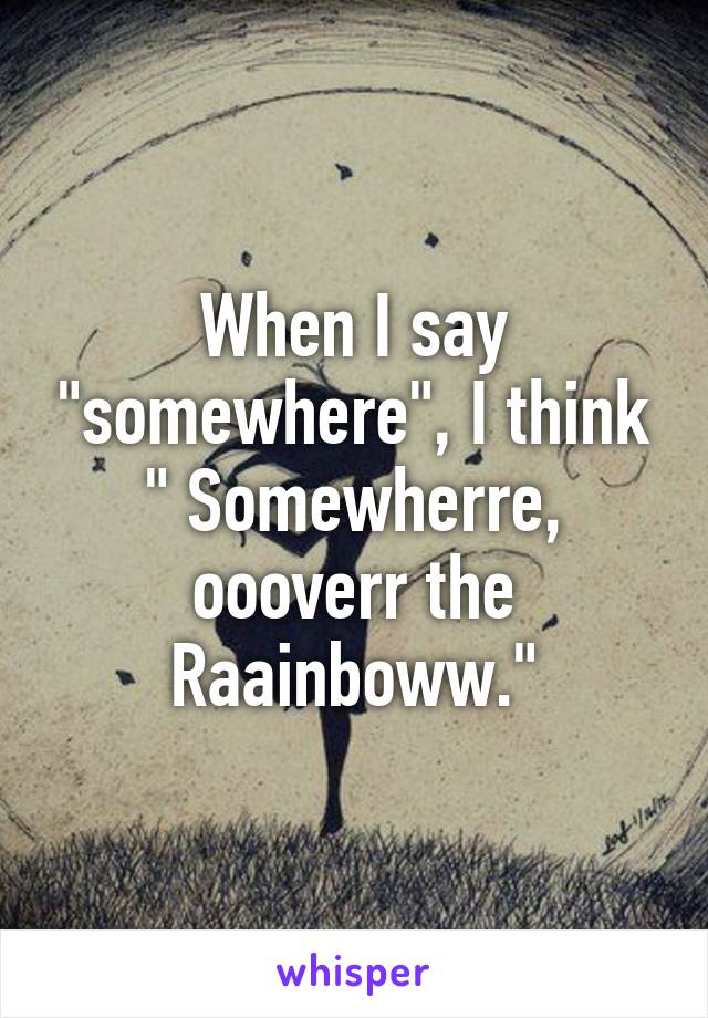 When I say "somewhere", I think " Somewherre, oooverr the Raainboww."