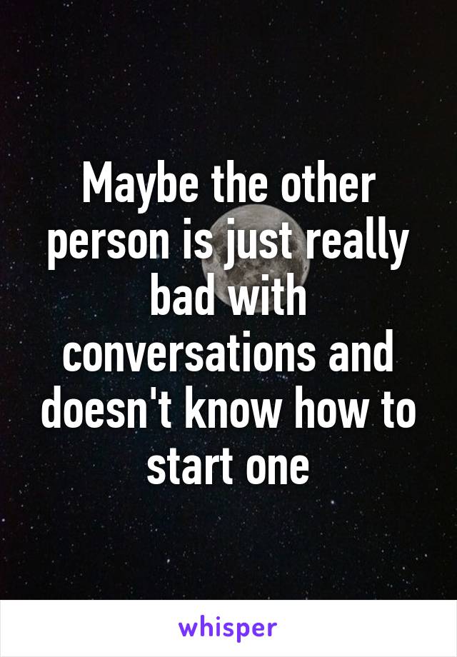 Maybe the other person is just really bad with conversations and doesn't know how to start one