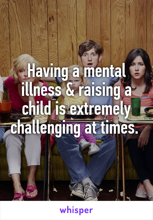 Having a mental illness & raising a child is extremely challenging at times.  