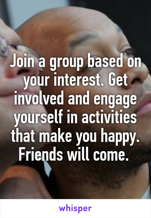 Join a group based on your interest. Get involved and engage yourself in activities that make you happy. Friends will come. 