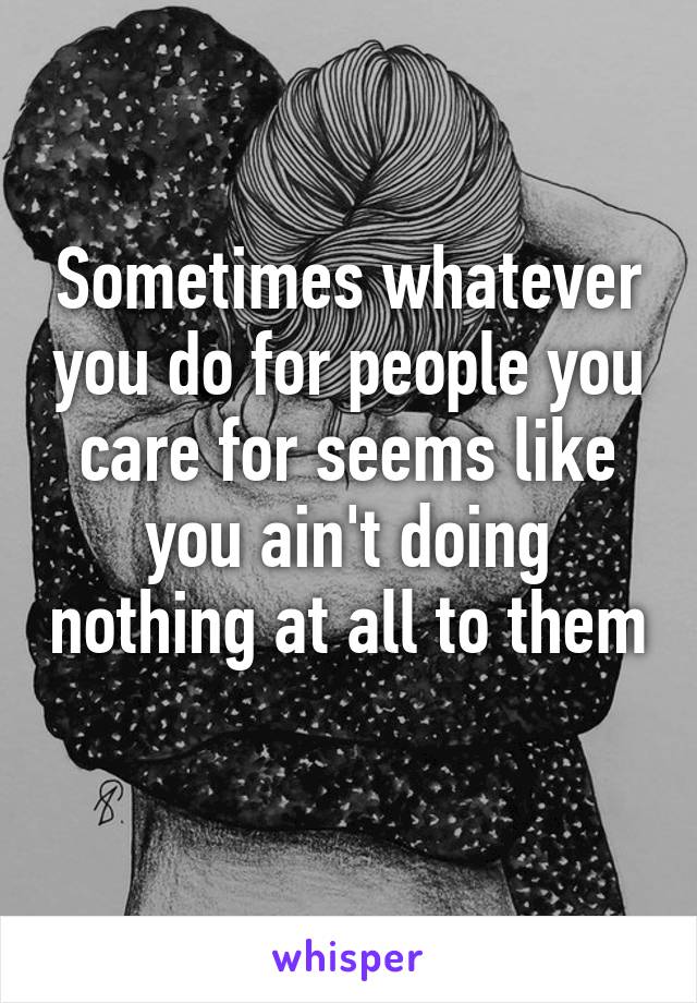 Sometimes whatever you do for people you care for seems like you ain't doing nothing at all to them 
