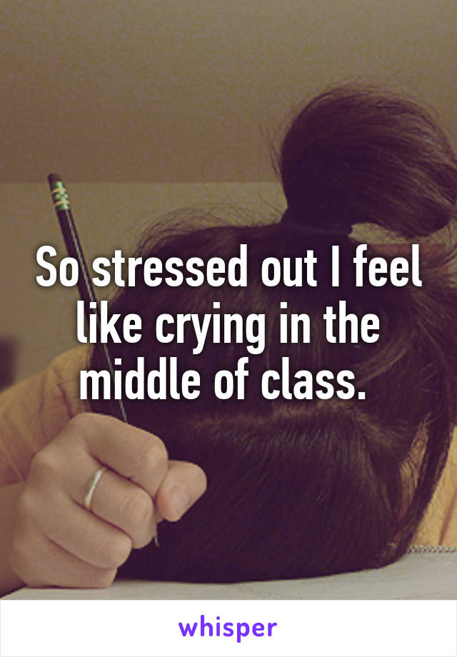 So stressed out I feel like crying in the middle of class. 
