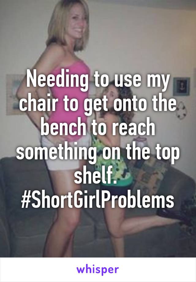 Needing to use my chair to get onto the bench to reach something on the top shelf. 
#ShortGirlProblems