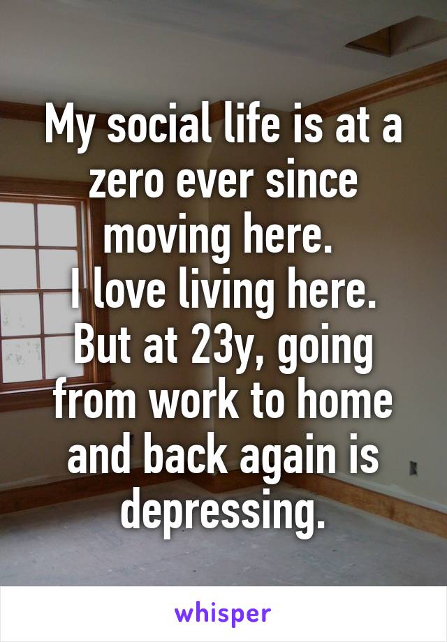 My social life is at a zero ever since moving here. 
I love living here. But at 23y, going from work to home and back again is depressing.