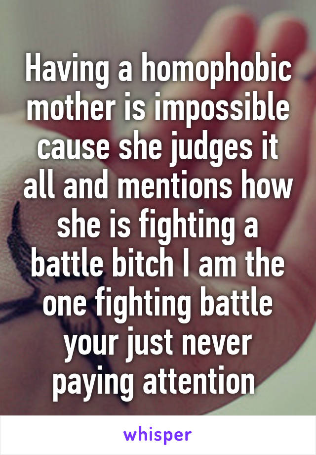 Having a homophobic mother is impossible cause she judges it all and mentions how she is fighting a battle bitch I am the one fighting battle your just never paying attention 