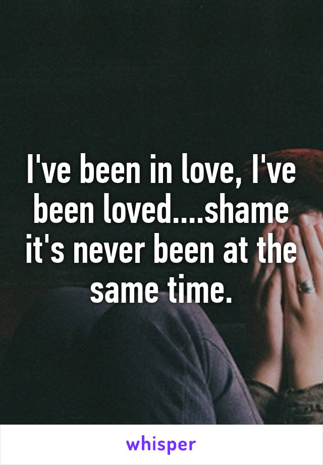 I've been in love, I've been loved....shame it's never been at the same time.