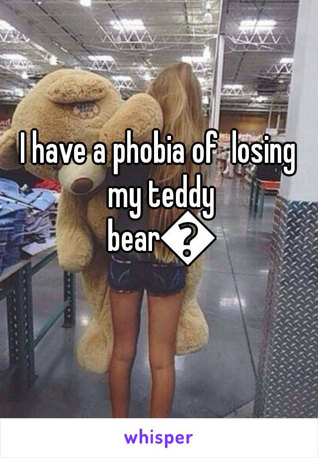 I have a phobia of  losing my teddy bear😭