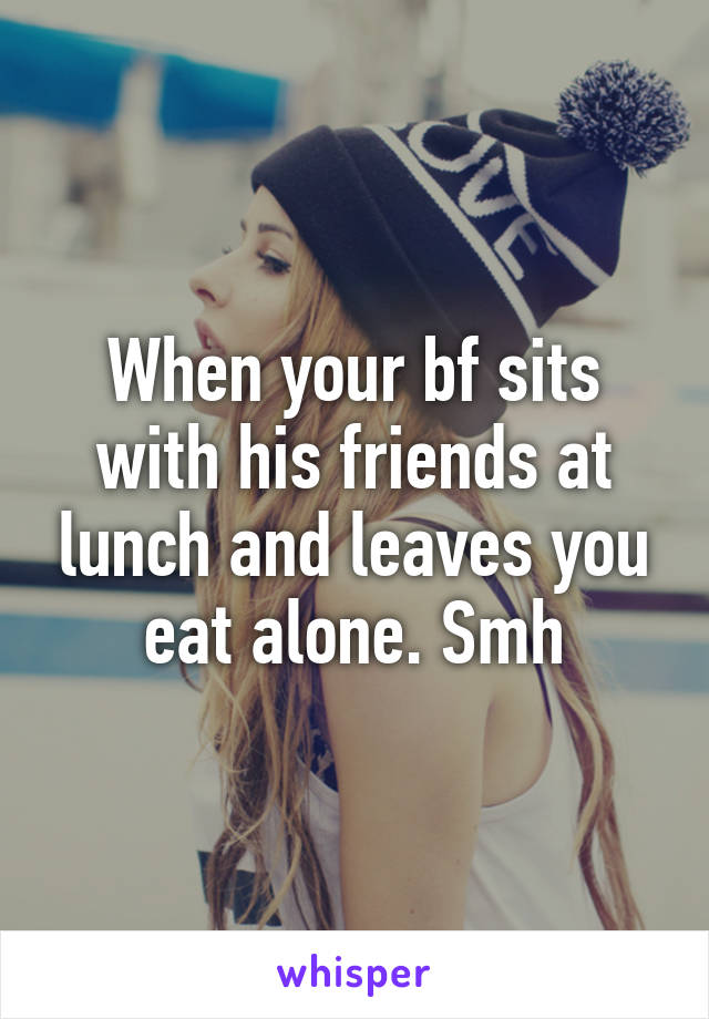 When your bf sits with his friends at lunch and leaves you eat alone. Smh