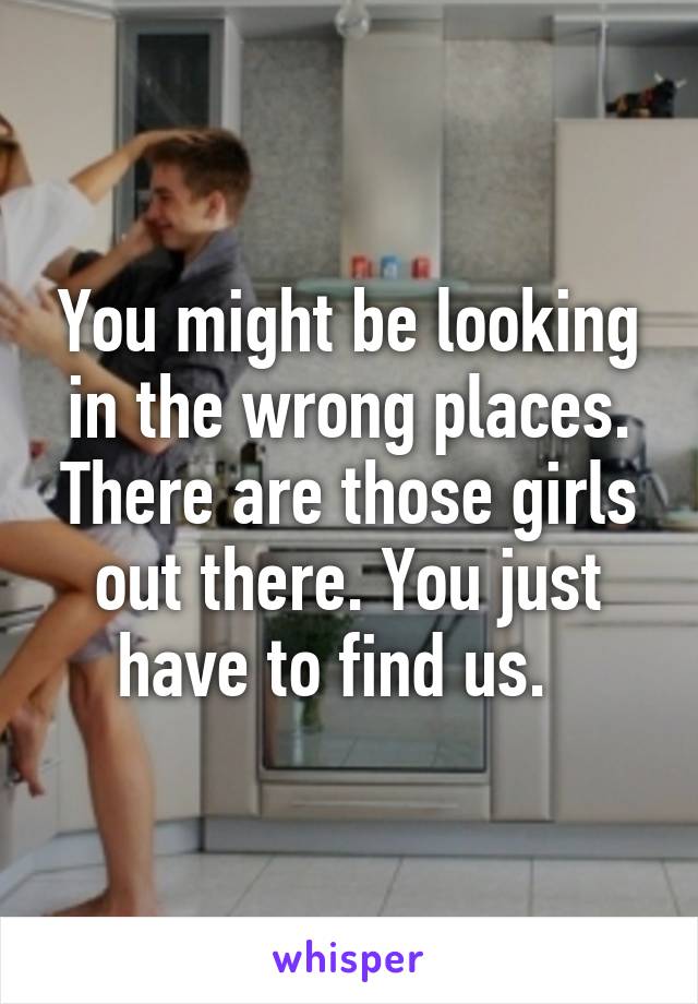 You might be looking in the wrong places. There are those girls out there. You just have to find us.  