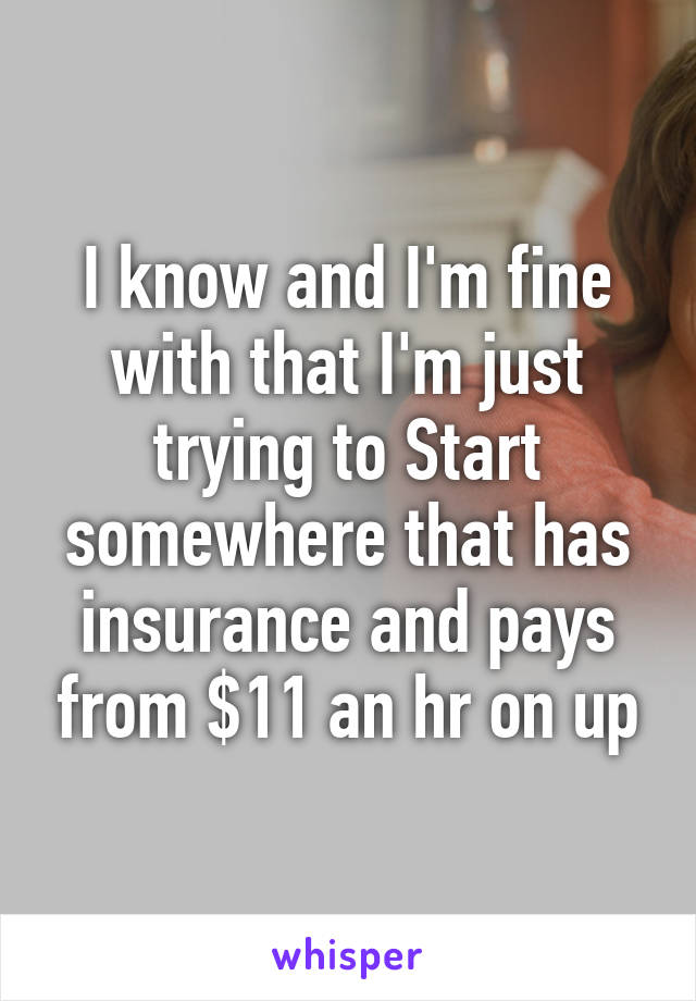 I know and I'm fine with that I'm just trying to Start somewhere that has insurance and pays from $11 an hr on up