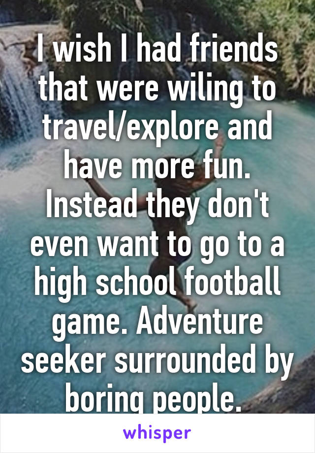 I wish I had friends that were wiling to travel/explore and have more fun. Instead they don't even want to go to a high school football game. Adventure seeker surrounded by boring people. 