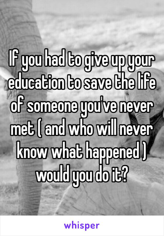 If you had to give up your education to save the life of someone you've never met ( and who will never know what happened ) would you do it?