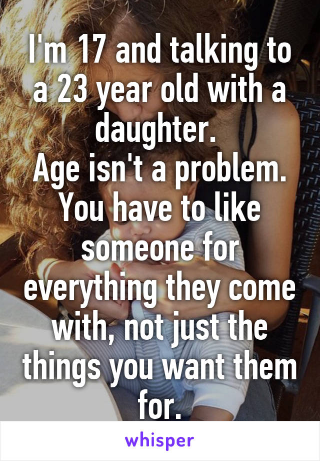I'm 17 and talking to a 23 year old with a daughter. 
Age isn't a problem. You have to like someone for everything they come with, not just the things you want them for.