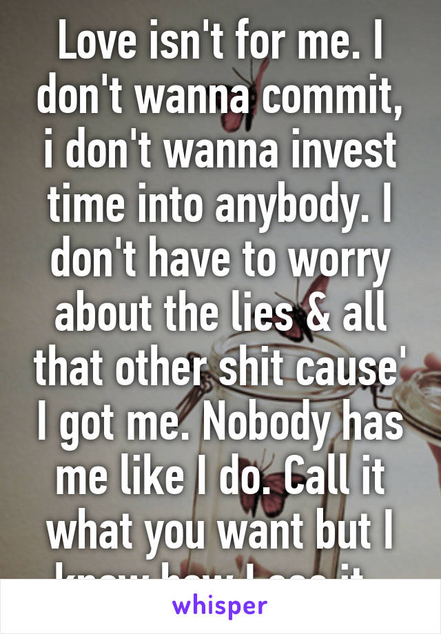 Love isn't for me. I don't wanna commit, i don't wanna invest time into anybody. I don't have to worry about the lies & all that other shit cause' I got me. Nobody has me like I do. Call it what you want but I know how I see it. 