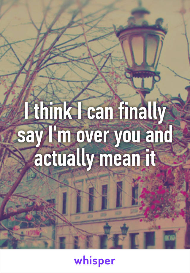 I think I can finally say I'm over you and actually mean it