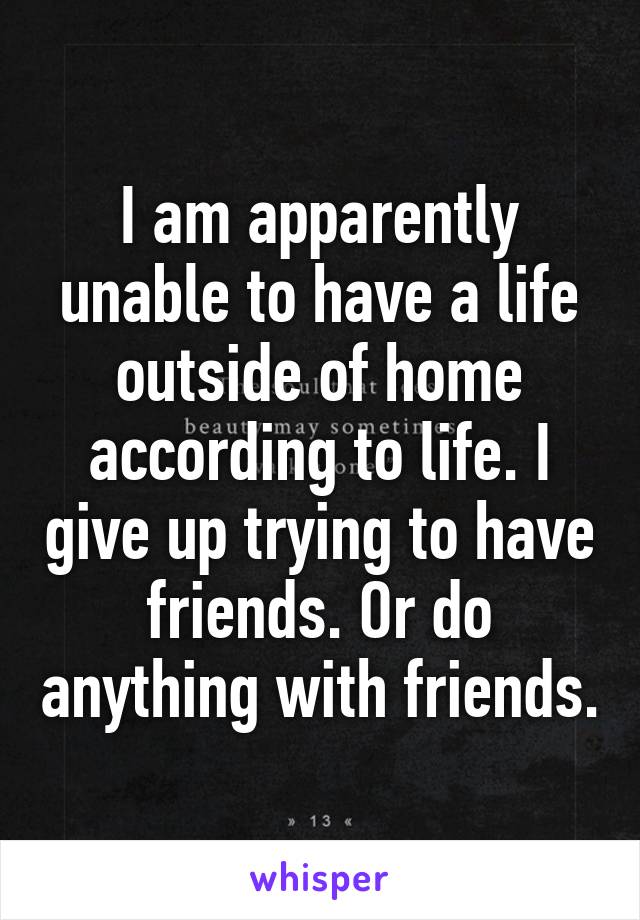 I am apparently unable to have a life outside of home according to life. I give up trying to have friends. Or do anything with friends.