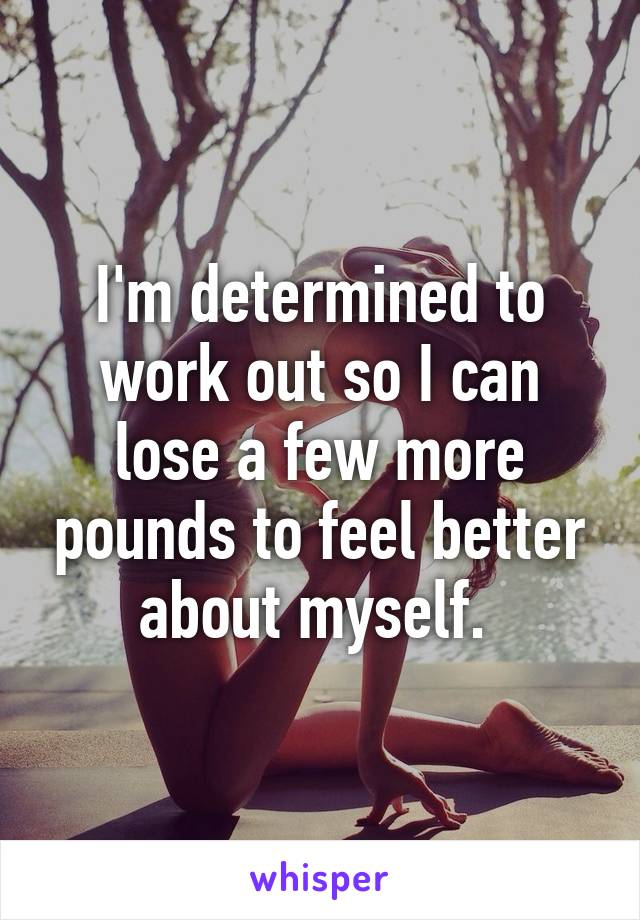 I'm determined to work out so I can lose a few more pounds to feel better about myself. 