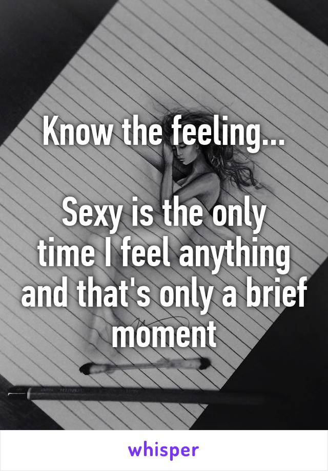 Know the feeling...

Sexy is the only time I feel anything and that's only a brief moment