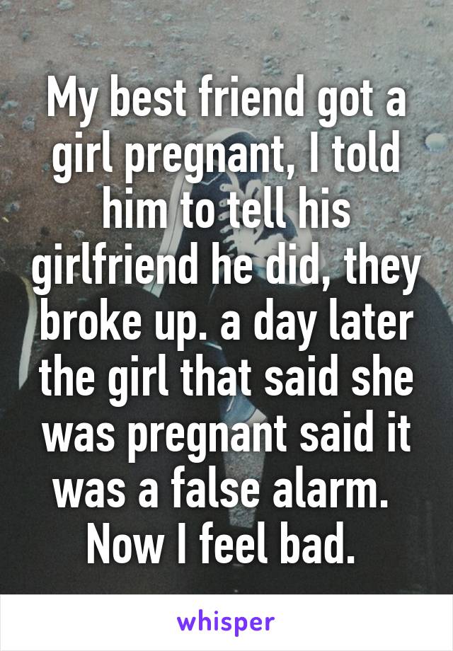 My best friend got a girl pregnant, I told him to tell his girlfriend he did, they broke up. a day later the girl that said she was pregnant said it was a false alarm. 
Now I feel bad. 