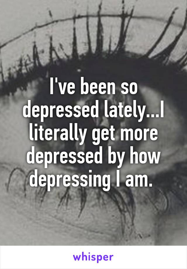 I've been so depressed lately...I literally get more depressed by how depressing I am. 