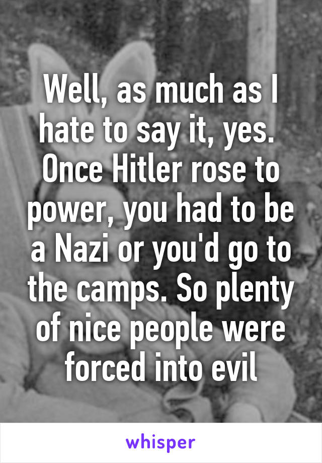 Well, as much as I hate to say it, yes. 
Once Hitler rose to power, you had to be a Nazi or you'd go to the camps. So plenty of nice people were forced into evil