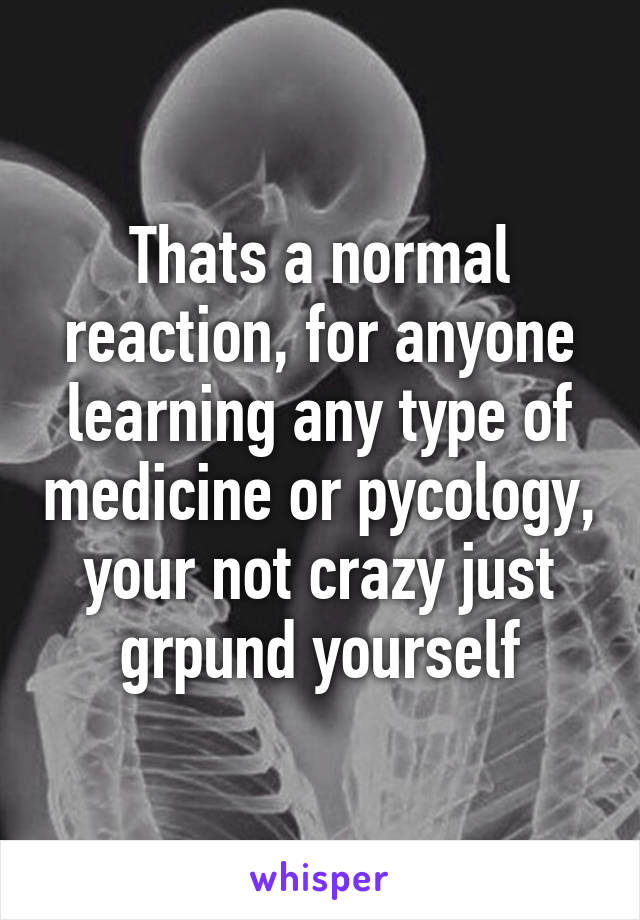 Thats a normal reaction, for anyone learning any type of medicine or pycology, your not crazy just grpund yourself
